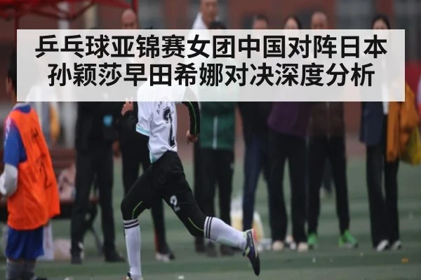乒乓球亚锦赛女团中国对阵日本 孙颖莎早田希娜对决深度分析