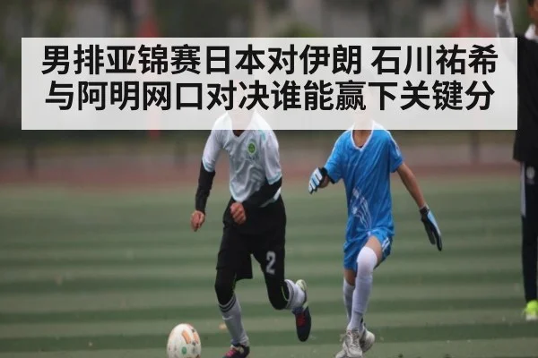 男排亚锦赛日本对伊朗 石川祐希与阿明网口对决谁能赢下关键分