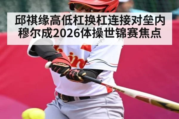 邱祺缘高低杠换杠连接对垒内穆尔成2026体操世锦赛焦点